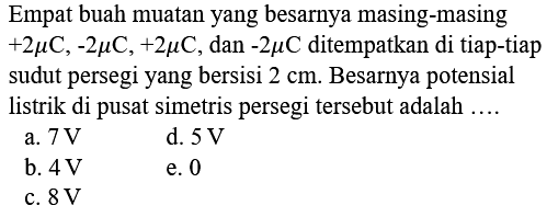 Empat buah muatan yang besarnya masing-masing +2 mikro C, -2 mikro C, +2 mikro C, dan -2 mikro C ditempatkan di tiap-tiap sudut persegi yang bersisi 2 cm. Besarnya potensial listrik di pusat simetris persegi tersebut adalah