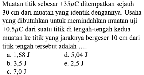 Muatan titik sebesar +35 muC ditempatkan sejauh 30 cm dari muatan yang identik dengannya. Usaha yang dibutuhkan untuk memindahkan muatan uji +0,5 muC dari suatu titik di tengah-tengah kedua muatan ke titik yang jaraknya bergeser 10 cm dari titik tengah tersebut adalah...