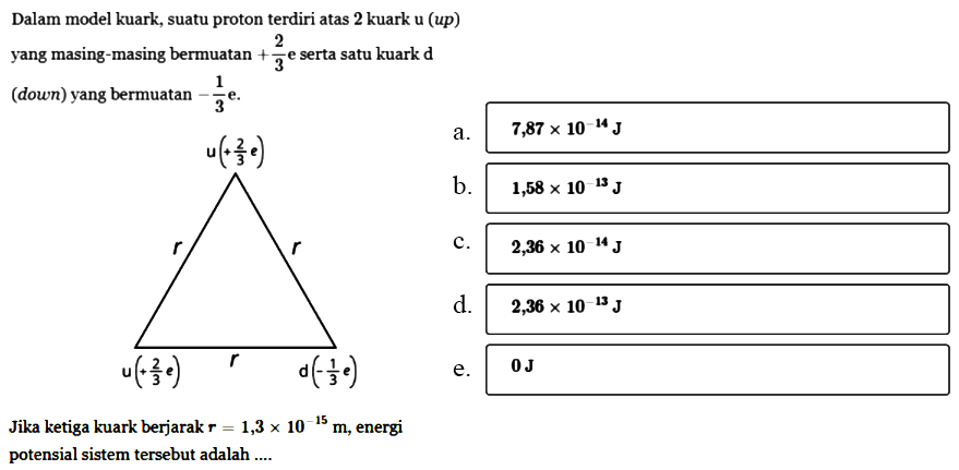 Dalam model kuark, suatu proton terdiri atas 2 kuark u (up) yang masing-masing bermuatan +2/3 e serta satu kuark d (down) yang bermuatan -1/3 e. u(+2/3 e) r r u(+2/3 e) r d (-1/3 e) Jika ketiga kuark berjarak r=1,3 x 10^(-15) m, energi potensial sistem tersebut adalah .... 