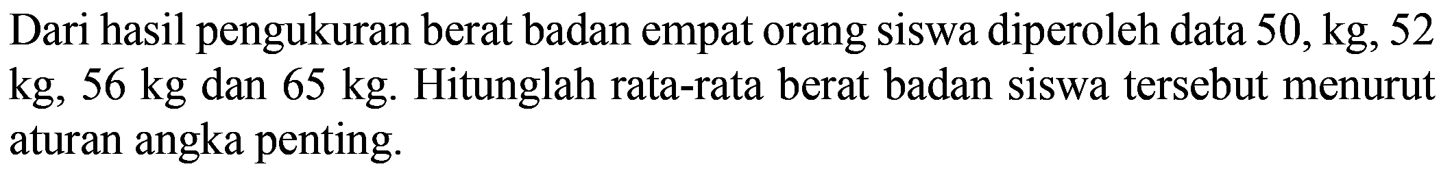 Dari hasil pengukuran berat badan empat orang siswa diperoleh data 50 kg, 52 kg, 56 kg dan 65 kg. Hitunglah rata-rata berat badan siswa tersebut menurut aturan angka penting.