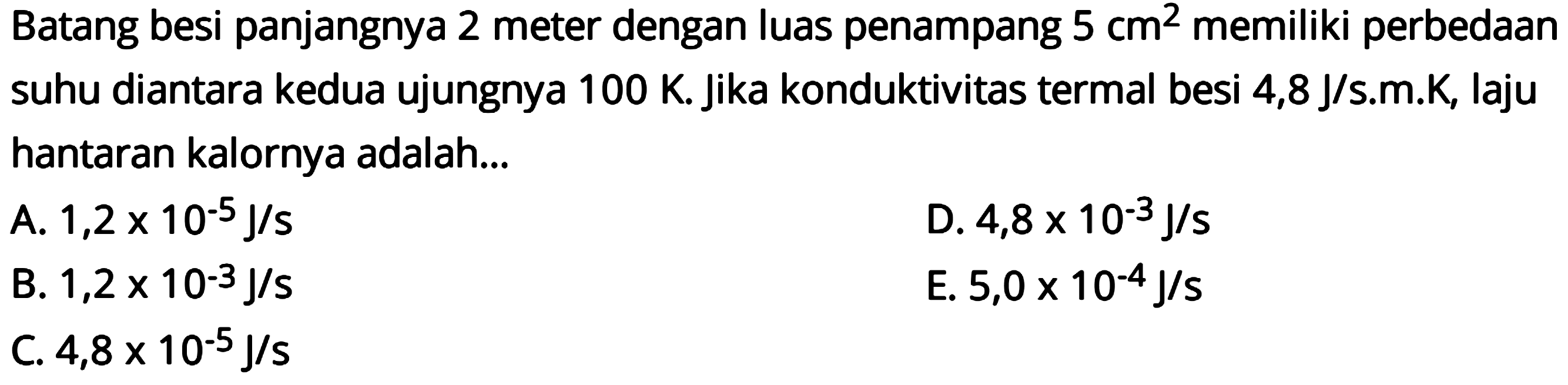 Batang besi panjangnya 2 meter dengan luas penampang 5 cm^2 memiliki perbedaan suhu diantara kedua ujungnya 100 K. Jika konduktivitas termal besi 4,8 J/s.m.K, laju hantaran kalornya adalah