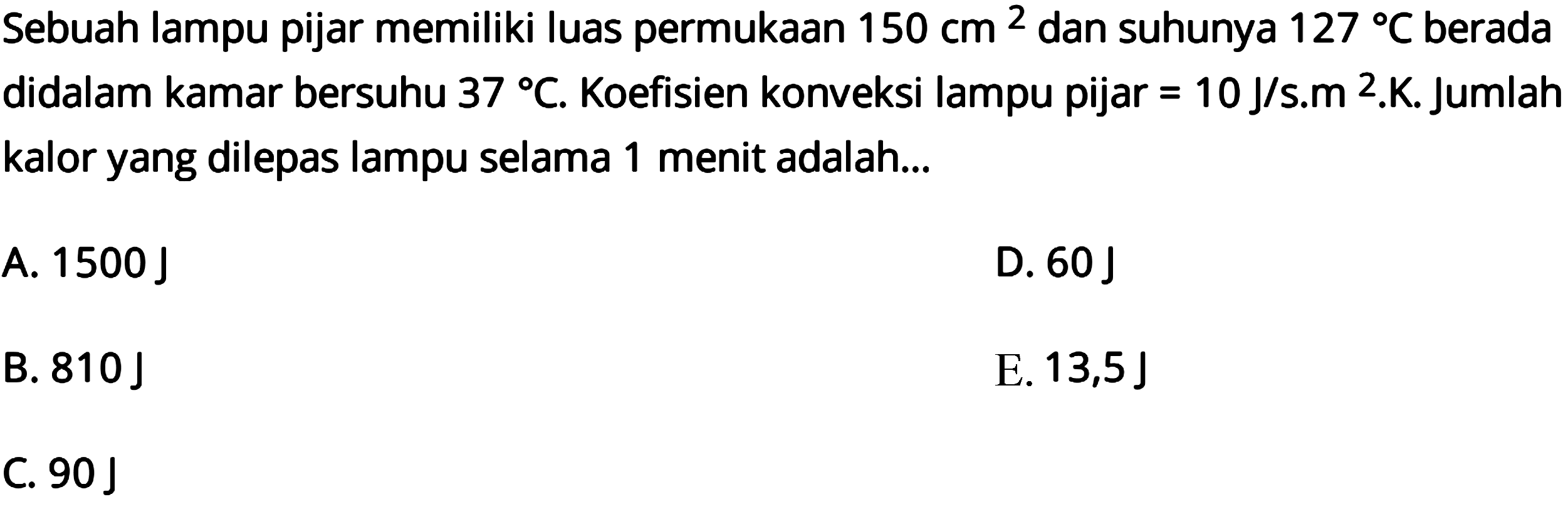 Sebuah lampu pijar memiliki luas permukaan 150 cm^2 dan suhunya 127 C berada didalam kamar bersuhu 37 C. Koefisien konveksi lampu pijar =10 J/s.m^2.K. Jumlah kalor yang dilepas lampu selama 1 menit adalah...