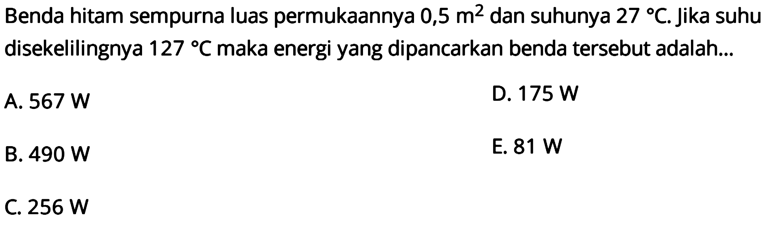 Benda hitam sempurna luas permukAnnya  0,5 m^2  dan suhunya  27 C . Jika suhu disekelilingnya  127 C  maka energi yang dipancarkan benda tersebut adalah...
A.  567 W 
D.  175 W 
B.  490 W 
E.  81 W 
C.  256 W 