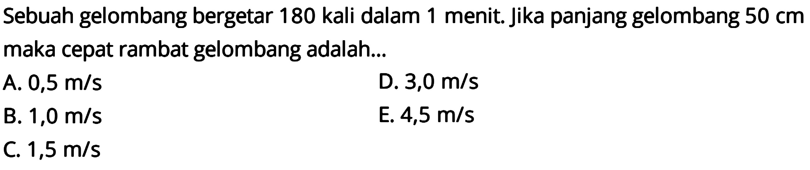 Sebuah gelombang bergetar 180 kali dalam 1 menit. Jika panjang gelombang  50 cm  maka cepat rambat gelombang adalah...
A.  0,5 m / s 
D.  3,0 m / s 
B.  1,0 m / s 
E.  4,5 m / s 
C.  1,5 m / s 