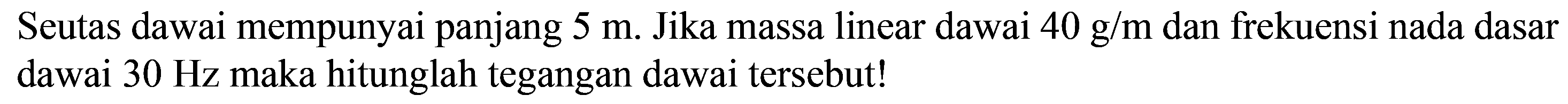 Seutas dawai mempunyai panjang  5 m . Jika massa linear dawai  40 g / m  dan frekuensi nada dasar dawai  30 Hz  maka hitunglah tegangan dawai tersebut!