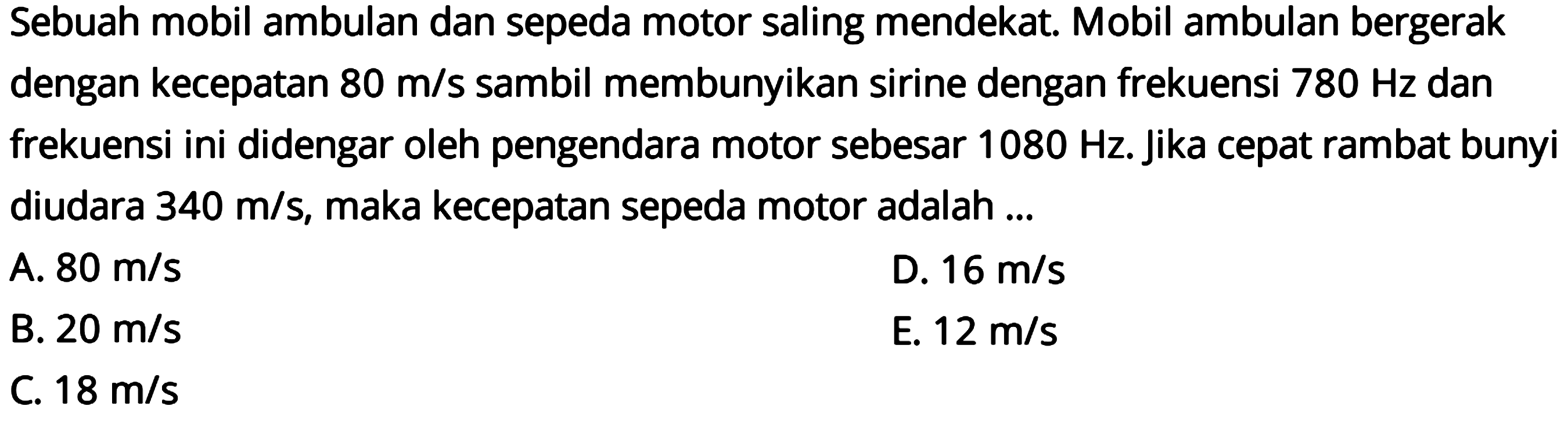 Sebuah mobil ambulan dan sepeda motor saling mendekat. Mobil ambulan bergerak dengan kecepatan  80 m / s  sambil membunyikan sirine dengan frekuensi  780 Hz  dan frekuensi ini didengar oleh pengendara motor sebesar  1080 Hz . Jika cepat rambat bunyi diudara  340 m / s , maka kecepatan sepeda motor adalah ...
A.  80 m / s 
D.  16 m / s 
B.  20 m / s 
E.  12 m / s 
C.  18 m / s 