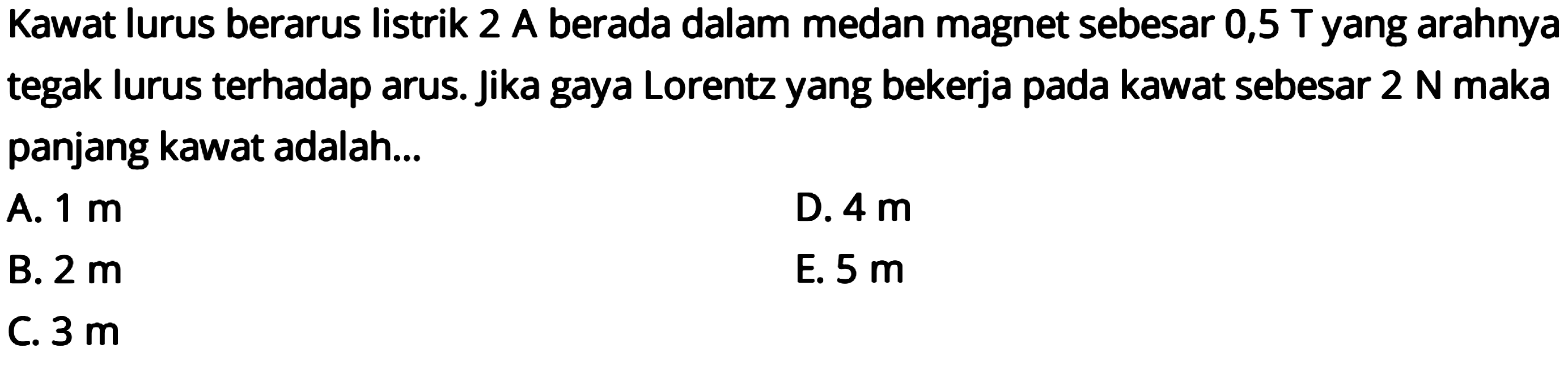 Kawat lurus berarus listrik 2 A berada dalam medan magnet sebesar 0,5 T yang arahnya tegak lurus terhadap arus. Jika gaya Lorentz yang bekerja pada kawat sebesar  2 N  maka panjang kawat adalah...