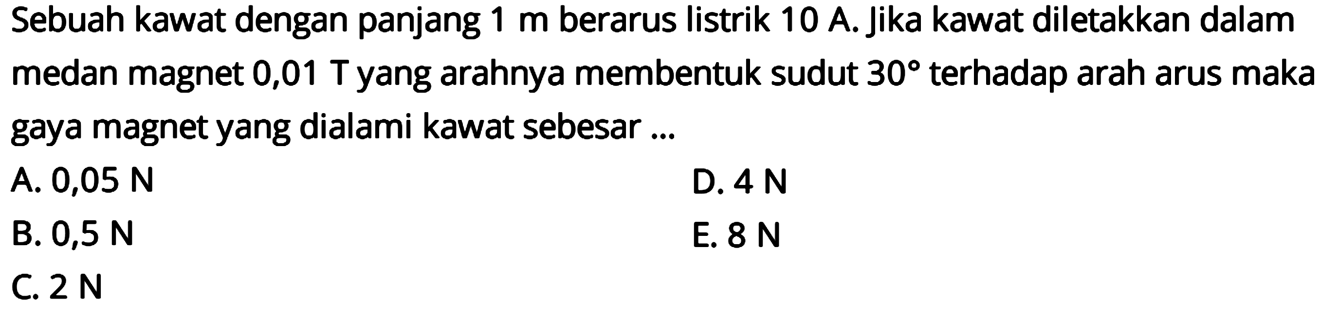 Sebuah kawat dengan panjang 1 m berarus listrik 10 A. Jika kawat diletakkan dalam medan magnet 0,01 T yang arahnya membentuk sudut 30 terhadap arah arus maka gaya magnet yang dialami kawat sebesar