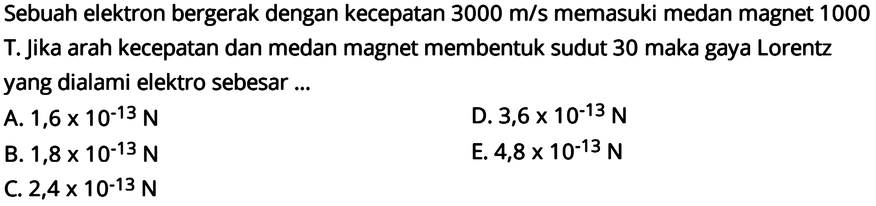 Sebuah elektron bergerak dengan kecepatan  3000 m/s  memasuki medan magnet 1000 T. Jika arah kecepatan dan medan magnet membentuk sudut 30 maka gaya Lorentz yang dialami elektro sebesar ...