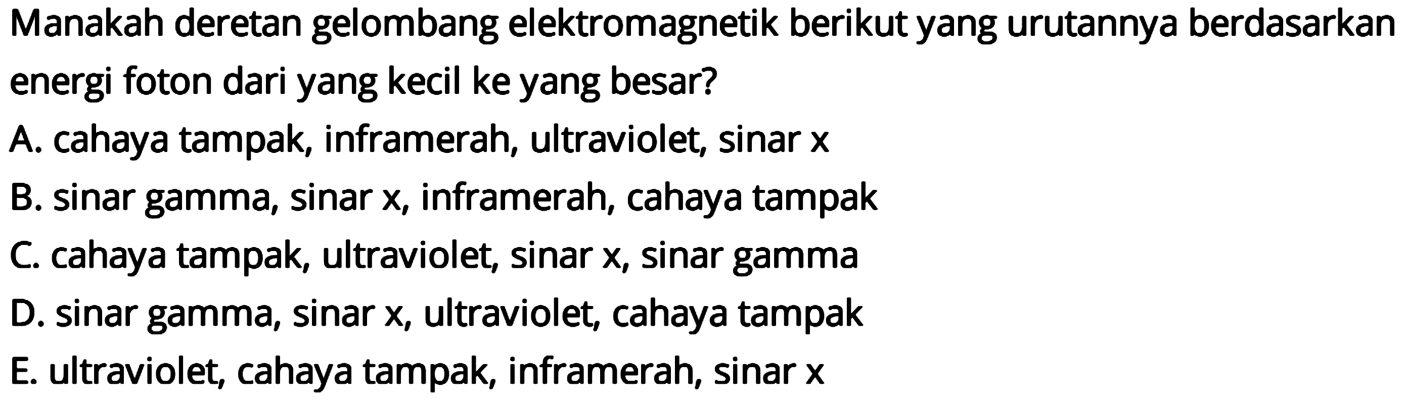 Manakah deretan gelombang elektromagnetik berikut yang urutannya berdasarkan energi foton dari yang kecil ke yang besar?
A. cahaya tampak, inframerah, ultraviolet, sinar  x 
B. sinar gamma, sinar  x , inframerah, cahaya tampak
C. cahaya tampak, ultraviolet, sinar  x , sinar gamma
D. sinar gamma, sinar  x , ultraviolet, cahaya tampak
E. ultraviolet, cahaya tampak, inframerah, sinar  x 