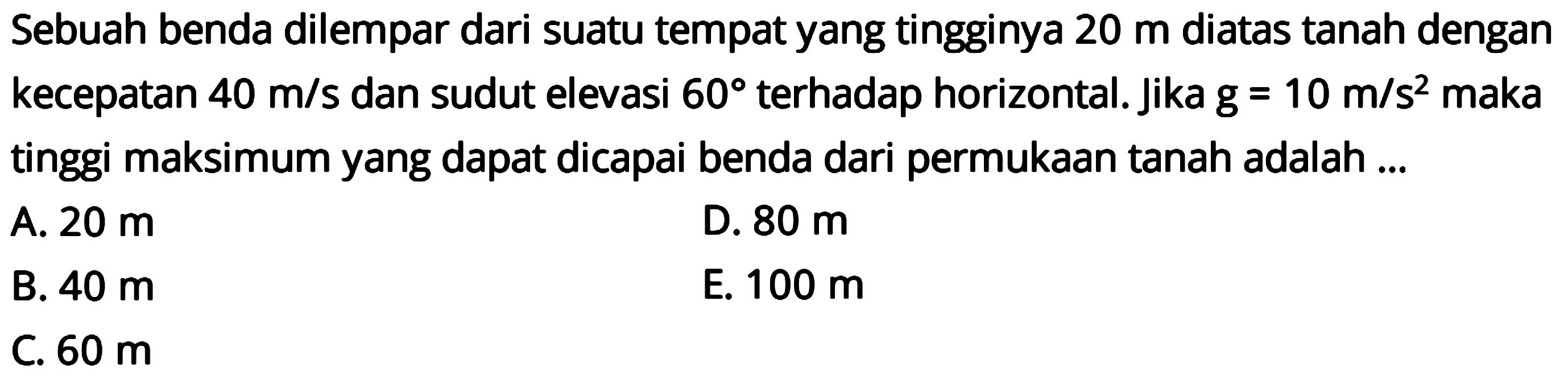 Sebuah benda dilempar dari suatu tempat yang tingginya  20 m  diatas tanah dengan kecepatan  40 m/s  dan sudut elevasi  60  terhadap horizontal. Jika  g=10 m/s^2  maka tinggi maksimum yang dapat dicapai benda dari permukaan tanah adalah...