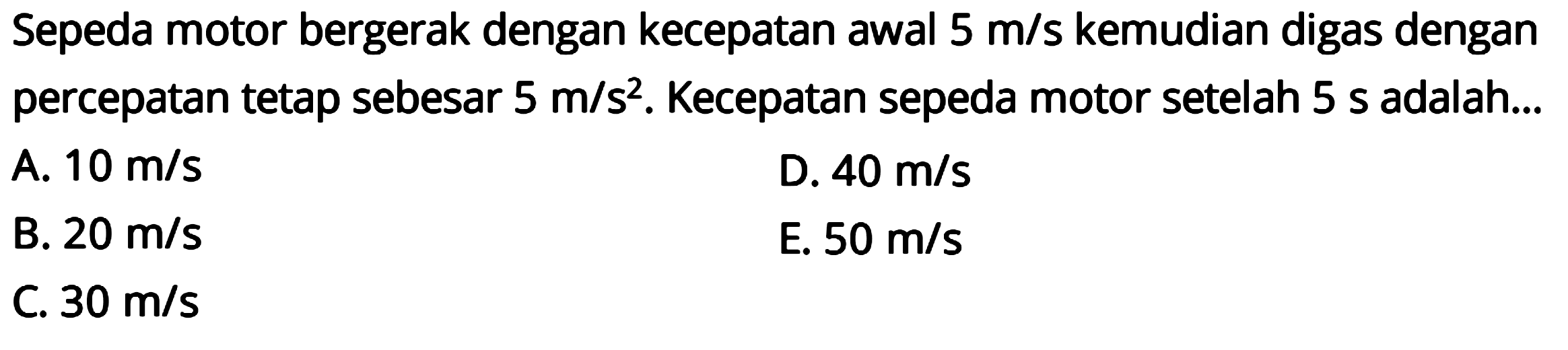 Sepeda motor bergerak dengan kecepatan awal  5 m/s  kemudian digas dengan percepatan tetap sebesar 5 m/s^2. Kecepatan sepeda motor setelah 5 s adalah...
