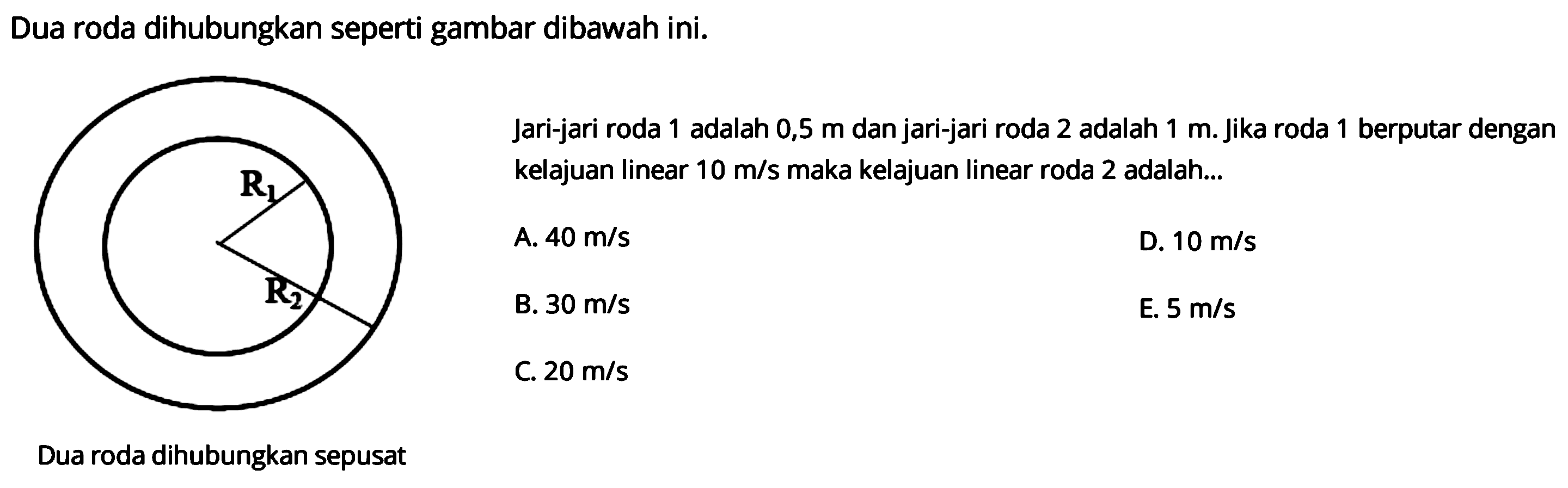 Dua roda dihubungkan seperti gambar dibawah ini. 
R1 R2 
Dua roda dihubungkan sepusat
Jari-jari roda 1 adalah 0,5 m dan jari-jari roda 2 adalah 1 m. Jika roda 1 berputar dengan kelajuan linear 10 m/s maka kelajuan linear roda 2 adalah 
A. 40 m/s D. 10 m/s B. 30 m/s E. 5 m/s C. 20 m/s 