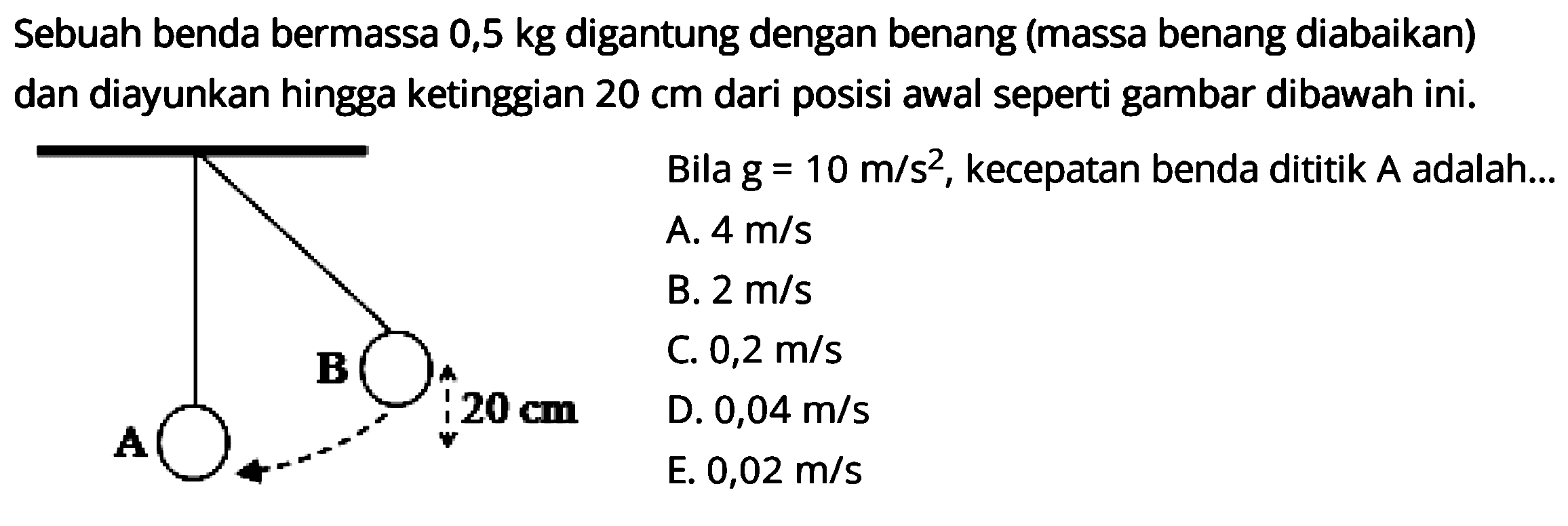 Sebuah benda bermassa 0,5  kg  digantung dengan benang (massa benang diabaikan) dan diayunkan hingga ketinggian  20 cm  dari posisi awal seperti gambar dibawah ini.
A B 20 cm
Bila  g=10 m / s^(2) , kecepatan benda dititik  A  adalah...
A.  4 m / s 
B.  2 m / s 
C.  0,2 m / s 
D.  0,04 m / s 
E.  0,02 m / s 