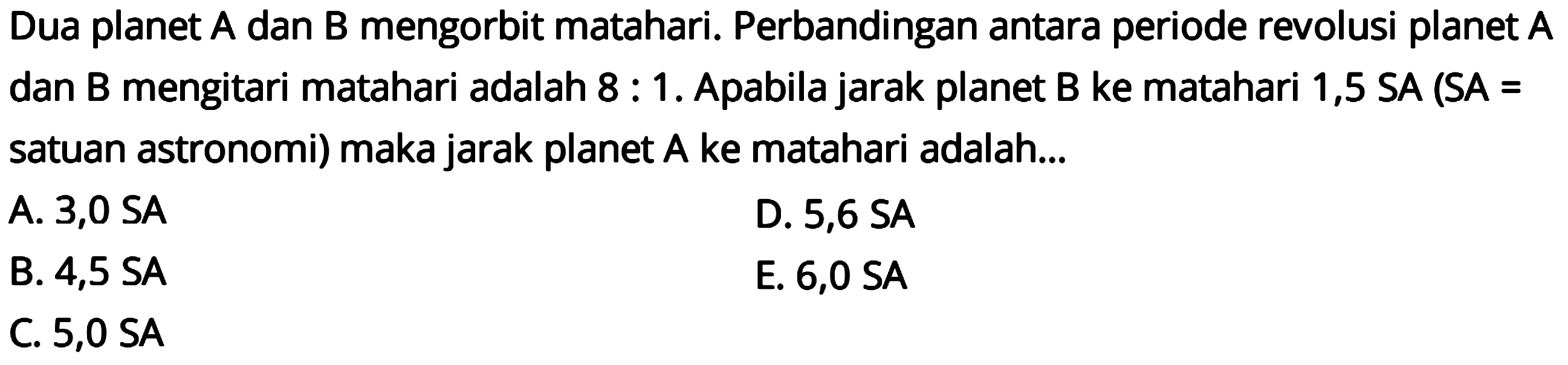 Dua planet A dan B mengorbit matahari. Perbandingan antara periode revolusi planet A dan B mengitari matahari adalah 8 : 1. Apabila jarak planet B ke matahari 1,5 SA (SA = satuan astronomi) maka jarak planet A ke matahari adalah ...