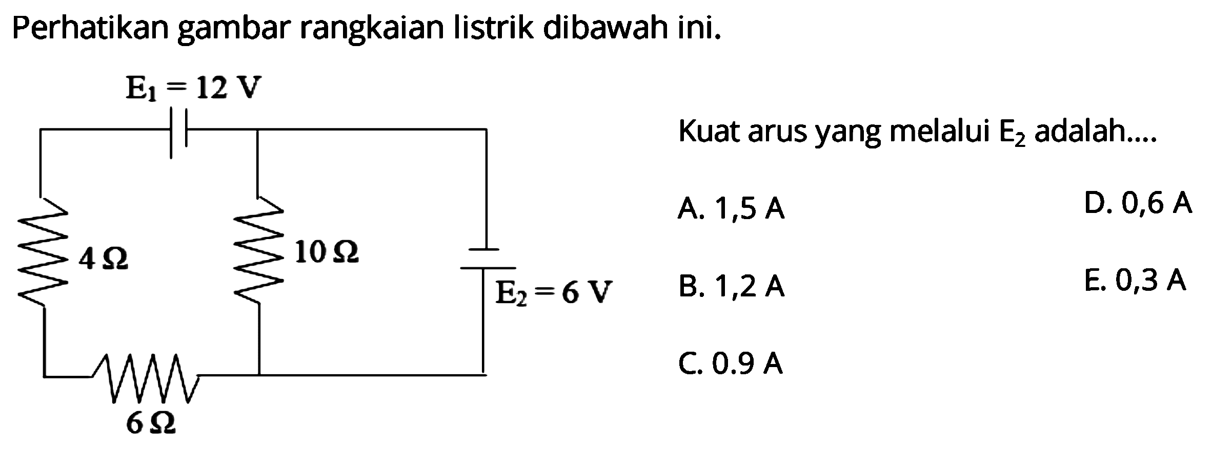 Perhatikan gambar rangkaian listrik dibawah ini. E1 = 12 V 4 Ohm 10 Ohm E2 = 6 V 6 Ohm Kuat arus yang melalui E2 adalah ... A. 1,5 A D. 0,6 A B. 1,2 A E. 0,3 A C. 0,9 A