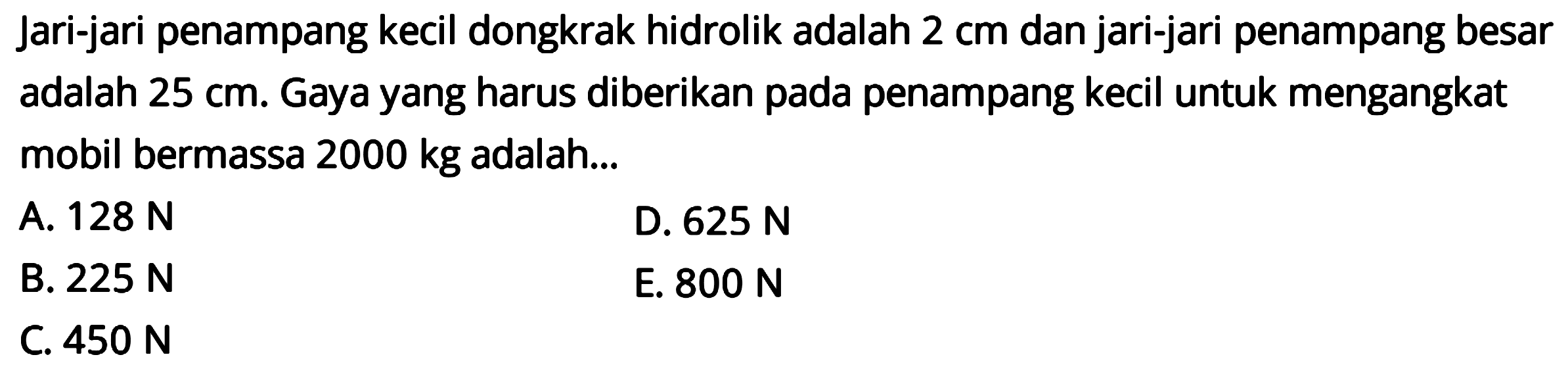 Jari-jari penampang kecil dongkrak hidrolik adalah 2 cm dan jari-jari penampang besar adalah 25 cm. Gaya yang harus diberikan pada penampang kecil untuk mengangkat mobil bermassa 2000 kg adalah ... 