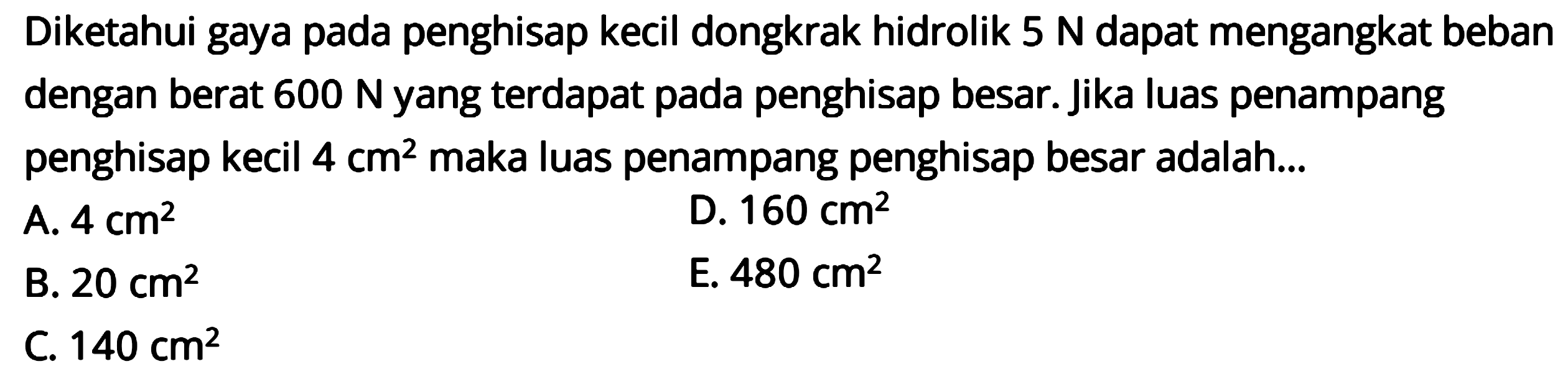 Diketahui gaya pada penghisap kecil dongkrak hidrolik 5 N dapat mengangkat beban dengan berat  600 N  yang terdapat pada penghisap besar. Jika luas penampang penghisap kecil 4 cm^2 maka luas penampang penghisap besar adalah ... 