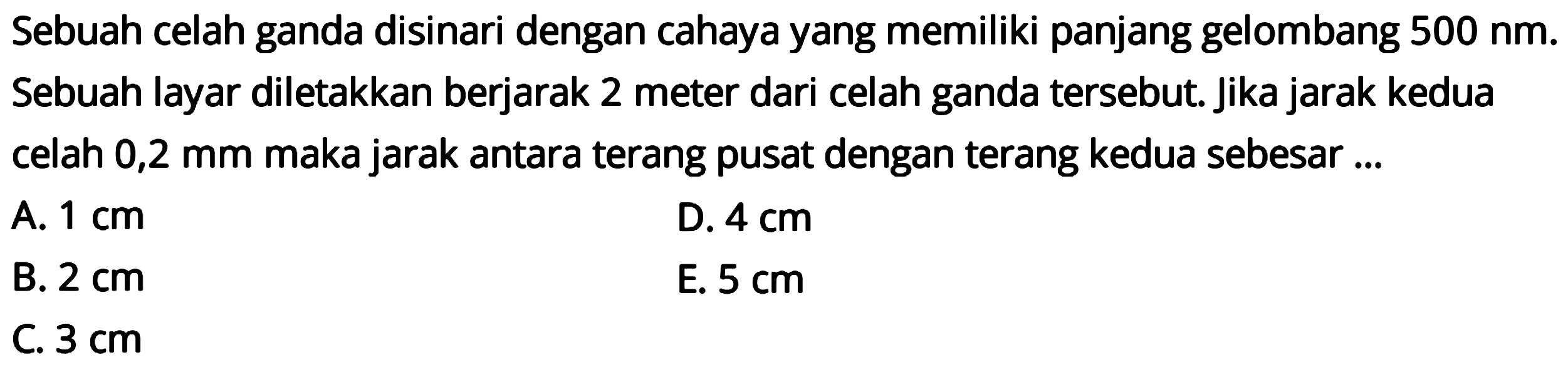 Sebuah celah ganda disinari dengan cahaya yang memiliki panjang gelombang  500 ~nm . Sebuah layar diletakkan berjarak 2 meter dari celah ganda tersebut. Jika jarak kedua celah  0,2 ~mm  maka jarak antara terang pusat dengan terang kedua sebesar ...
A.  1 cm 
D.  4 cm 
B.  2 cm 
E.  5 cm 
C.  3 cm 