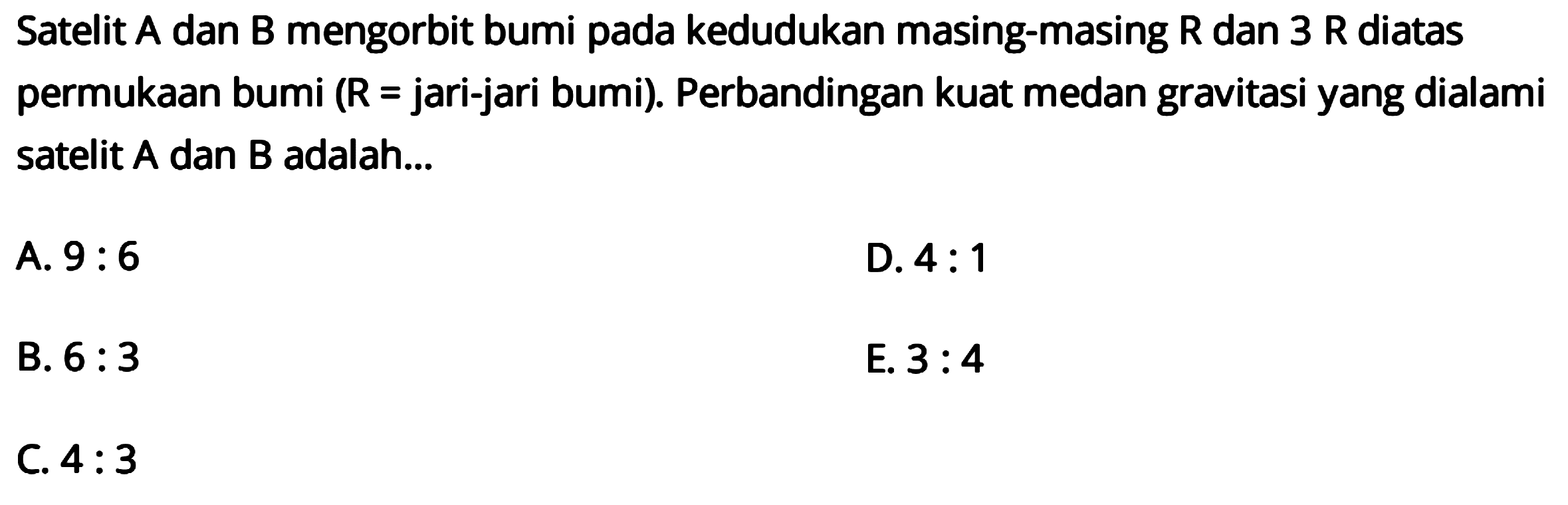 Satelit A dan  B  mengorbit bumi pada kedudukan masing-masing  R  dan  3 R  diatas permukaan bumi (  R=  jari-jari bumi). Perbandingan kuat medan gravitasi yang dialami satelit A dan B adalah...
A.  9: 6 
D.  4: 1 
B.  6: 3 
E.  3: 4 
C.  4: 3 