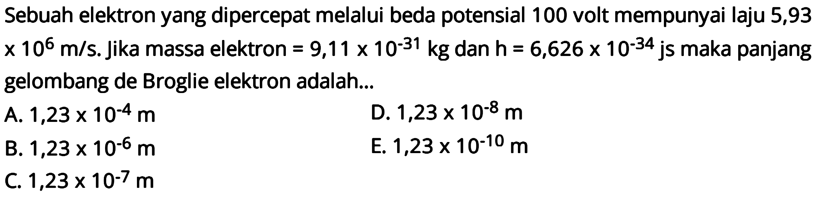 Sebuah elektron yang dipercepat melalui beda potensial 100 volt mempunyai laju 5,93  x 10^6 m / s . Jika massa elektron  =9,11 x 10^(-31) kg  dan  h=6,626 x 10^(-34)  js maka panjang gelombang de Broglie elektron adalah...
A.  1,23 x 10^-4 m 
D.  1,23 x 10^-8 m 
B.  1,23 x 10^-6 m 
E.  1,23 x 10^-10 m 