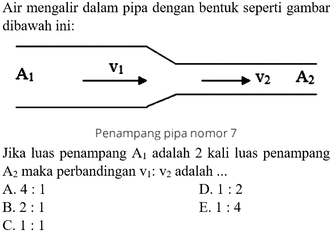 Air mengalir dalam pipa dengan bentuk seperti gambar dibawah ini. A1 v1 v2 A2 Penampang pipa nomor 7 
Jika luas penampang A1 adalah 2 kali luas penampang A2 maka perbandingan v1 : v2 adalah A. 4 : 1 D. 1 : 2 B. 2 : 1 E. 1 : 4 C. 1 : 1