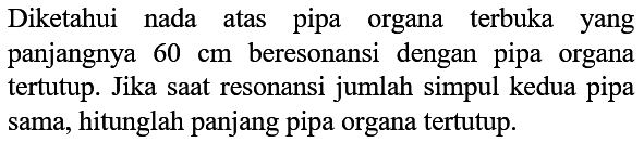 Diketahui nada atas pipa organa terbuka yang panjangnya  60 cm  beresonansi dengan pipa organa tertutup. Jika saat resonansi jumlah simpul kedua pipa sama, hitunglah panjang pipa organa tertutup.