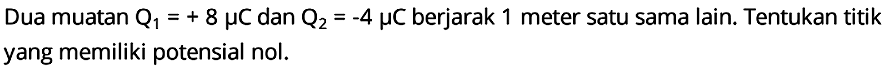 Dua muatan Q1 = +8 mikro C dan Q2 = -4 mikro C berjarak 1 meter satu sama lain. Tentukan titik yang memiliki potensial nol.