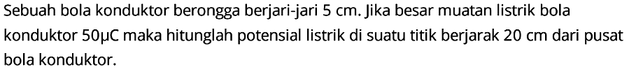 Sebuah bola konduktor berongga berjari-jari 5 cm. Jika besar muatan listrik bola konduktor 50 mikro C maka hitunglah potensial listrik di suatu titik berjarak 20 cm dari pusat bola konduktor.