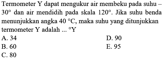 Termometer Y dapat mengukur air membeku pada suhu 30 dan air mendidih pada skala 120. Jika suhu benda menunjukkan angka 40 C, maka suhu yang ditunjukkan termometer Y adalah ... Y