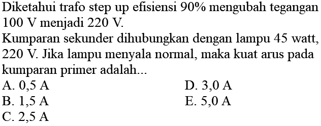 Diketahui trafo step up efisiensi 90% mengubah tegangan 100 V menjadi 220 V. Kumparan sekunder dihubungkan dengan lampu 45 watt, 220 V. Jika lampu menyala normal, maka kuat arus pada kumparan primer adalah...