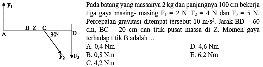 Pada batang yang massanya  2 kg  dan panjangnya  100 cm  bekerja tiga gaya masing- masing  F1=2N, F2=4N dan F3=5N. Percepatan gravitasi ditempat tersebut 10 m/s^2 . Jarak  BD=60 cm, BC=20 cm dan titik pusat massa di Z. Momen gaya terhadap titik B adalah ... F1 B Z C A 30 D F2 F1  