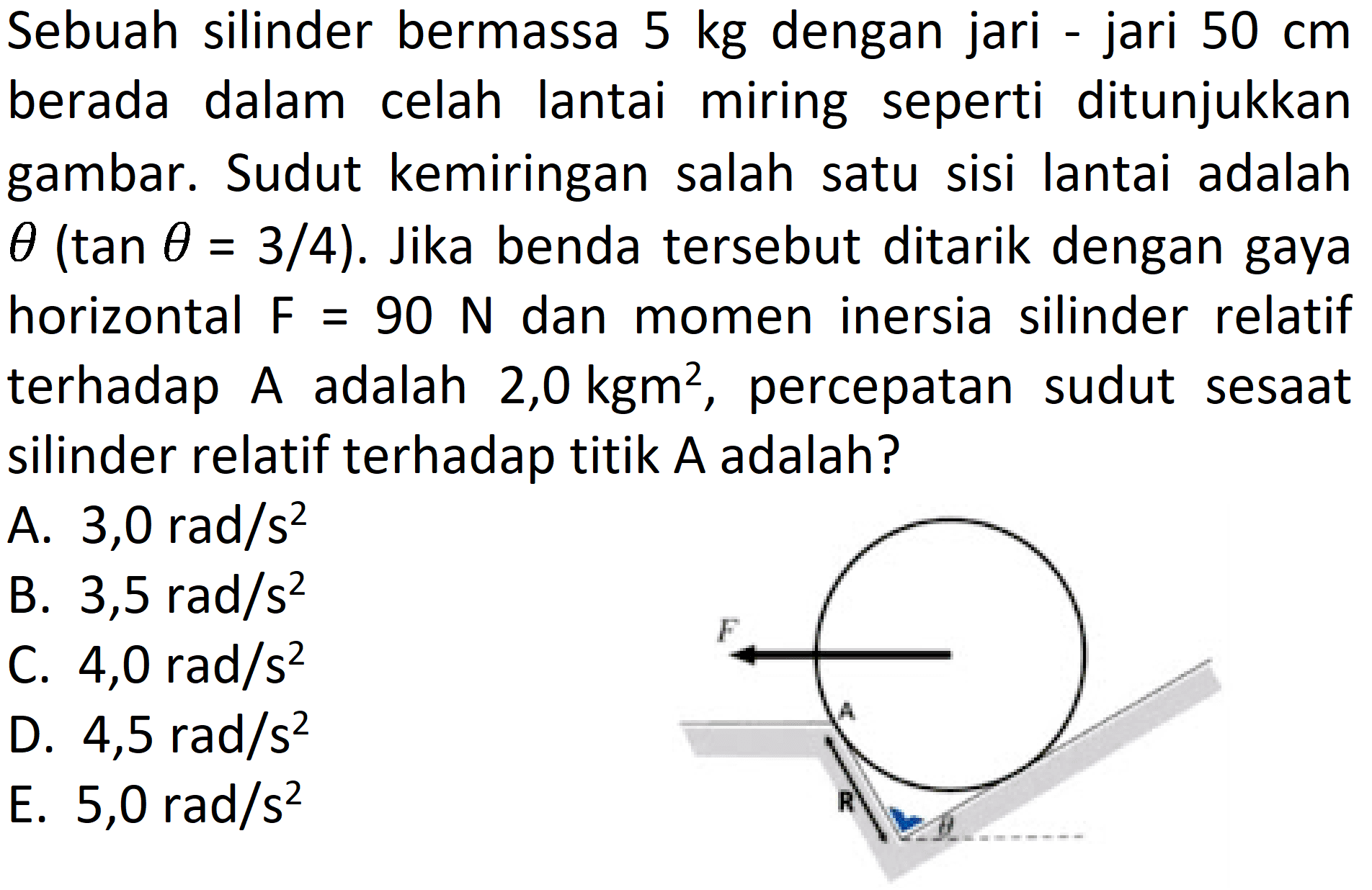 Sebuah silinder bermassa 5 kg dengan jari-jari 50 cm berada dalam celah lantai miring seperti ditunjukkan gambar. Sudut kemiringan salah satu sisi lantai adalah theta(tan theta=3/4). Jika benda tersebut ditarik dengan gaya horizontal F=90 N dan momen inersia silinder relatif terhadap A adalah 2,0 kg m^2, percepatan sudut sesaat silinder relatif terhadap titik A adalah?