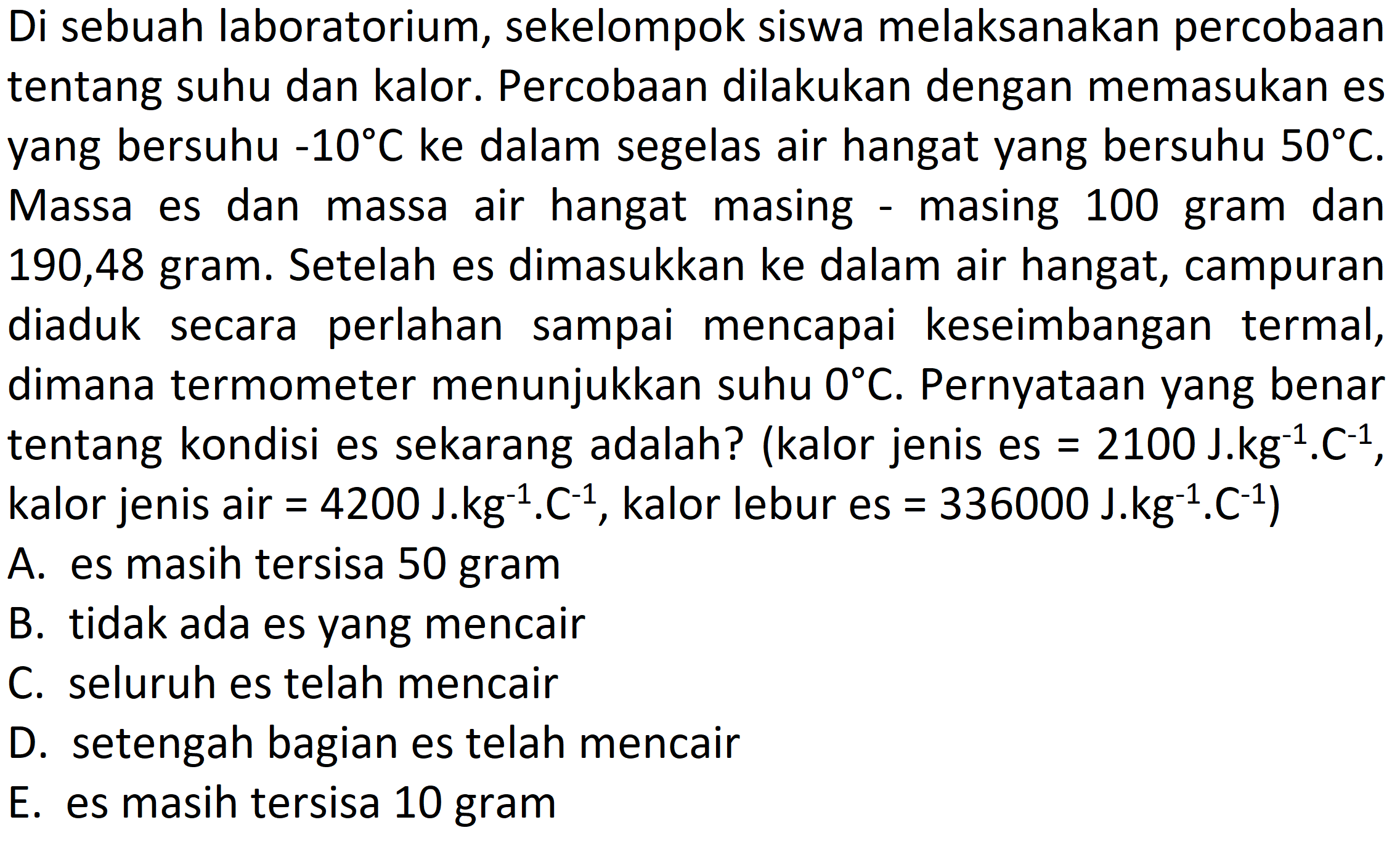 Di sebuah laboratorium, sekelompok siswa melaksanakan percobaan tentang suhu dan kalor. Percobaan dilakukan dengan memasukan es yang bersuhu -10 C ke dalam segelas air hangat yang bersuhu 50 C. Massa es dan massa air hangat masing - masing 100 gram dan 190,48 gram. Setelah es dimasukkan ke dalam air hangat, campuran diaduk secara perlahan sampai mencapai keseimbangan termal, dimana termometer menunjukkan suhu 0 C. Pernyataan yang benar tentang kondisi es sekarang adalah? (kalor jenis es=2100 J. kg^(-1). C^(-1), kalor jenis air=4200 J. kg^(-1). C^(-1), kalor lebur es=336000 J. kg^(-1). C^(-1))