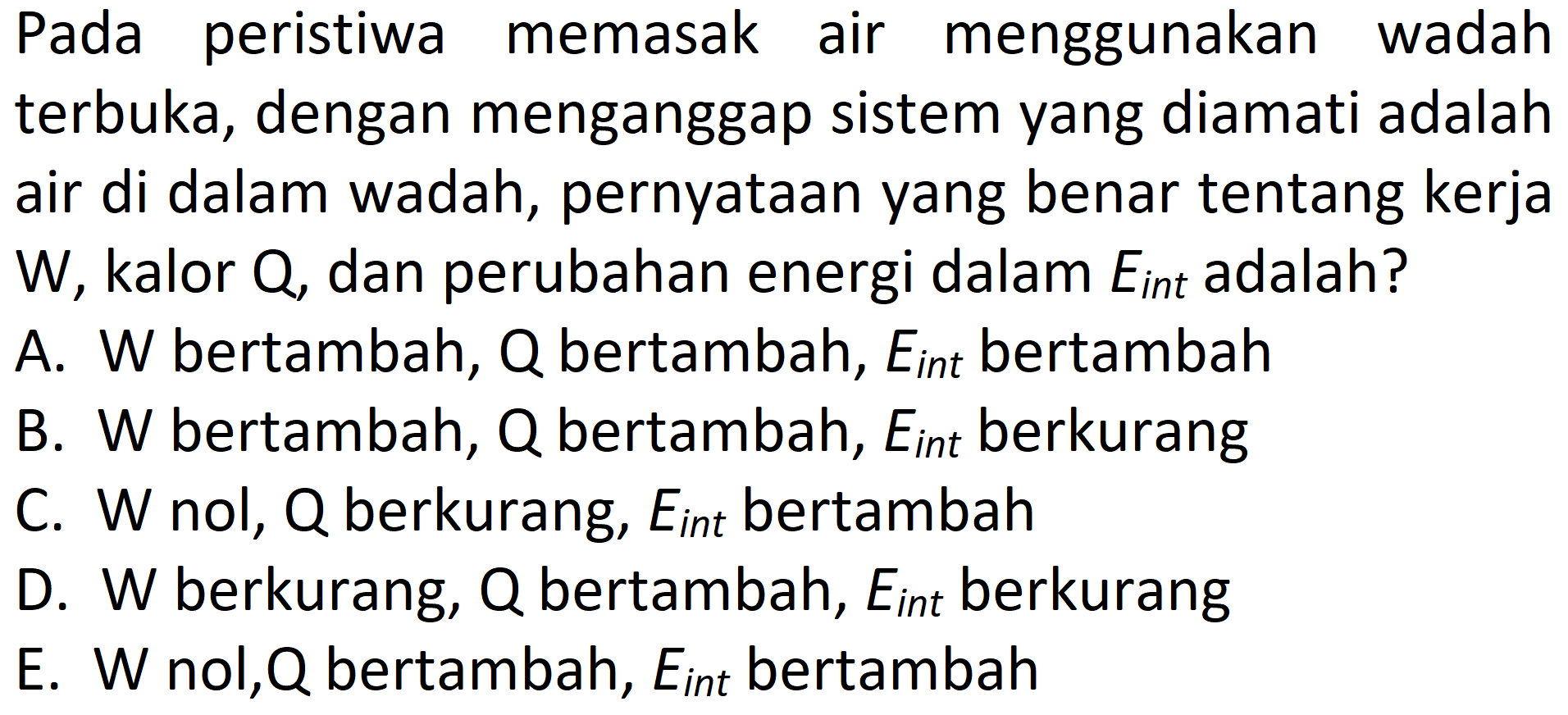 Pada peristiwa memasak air menggunakan wadah terbuka, dengan menganggap sistem yang diamati adalah air di dalam wadah, pernyataan yang benar tentang kerja W, kalor Q, dan perubahan energi dalam Eint adalah?
A. W bertambah, Q bertambah, Eint bertambah
B. W bertambah, Q bertambah, Eint berkurang
C. W nol, Q berkurang, Eint bertambah
D. W berkurang, Q bertambah, Eint berkurang
E. W nol, Q bertambah, Eint bertambah