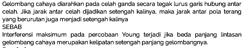 Gelombang cahaya diarahkan pada celah ganda secara tegak lurus garis hubung antar celah. Jika jarak antar celah dijadikan setengah kalinya, maka jarak antar pola terang yang berurutan juga menjadi setengah kalinya
SEBAB
Interferensi maksimum pada percobaan Young terjadi jika beda panjang lintasan gelombang cahaya merupakan kelipatan setengah panjang gelombangnya.