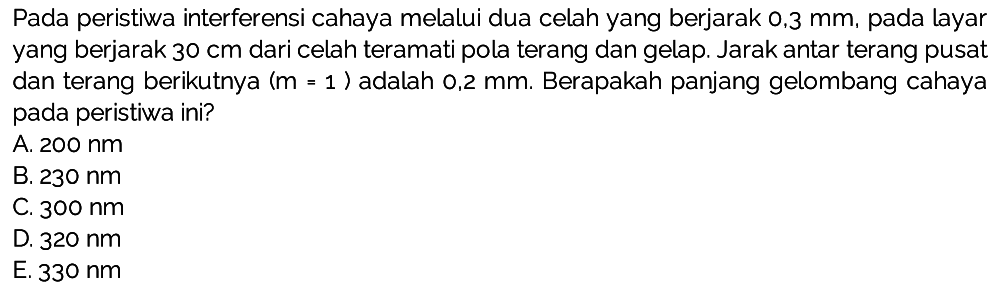 Pada peristiwa interferensi cahaya melalui dua celah yang berjarak  0,3 ~mm , pada layar yang berjarak  30 cm  dari celah teramati pola terang dan gelap. Jarak antar terang pusat dan terang berikutnya  (m=1)  adalah 0,2  mm . Berapakah panjang gelombang cahaya pada peristiwa ini?
A.  200 ~nm 
B.  230 ~nm 
C.  300 ~nm 
D.  320 ~nm 
E.  330 ~nm 