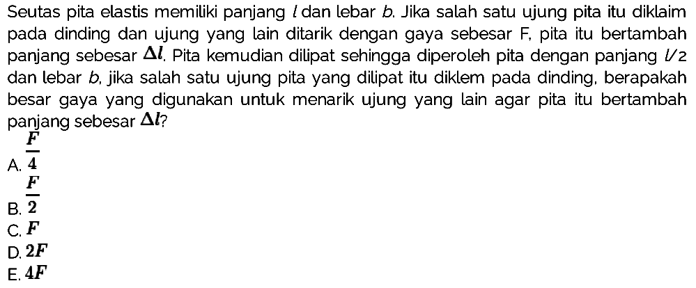 Seutas pita elastis memiliki panjang l dan lebar b. Jika salah satu ujung pita itu diklaim pada dinding dan ujung yang lain ditarik dengan gaya sebesar  F , pita itu bertambah panjang sebesar  segitiga l . Pita kemudian dilipat sehingga diperoleh pita dengan panjang  l / 2  dan lebar  b , jika salah satu ujung pita yang dilipat itu diklem pada dinding, berapakah besar gaya yang digunakan untuk menarik ujung yang lain agar pita itu bertambah panjang sebesar  segitiga l ? 
A.  (F)/(4)  B.  (F)/(2)  C.  F  D.  2 F  E.  4 F 