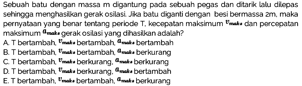 Sebuah batu dengan massa  m  digantung pada sebuah pegas dan ditarik lalu dilepas sehingga menghasilkan gerak osilasi. Jika batu diganti dengan besi bermassa  2 m , maka pernyataan yang benar tentang periode  T , kecepatan maksimum  {v)_( {maks ))  dan percepatan maksimum  {a)_( {maks ))  gerak osilasi yang dihasilkan adalah?
A. T bertambah,  v_( {maks bertambah, )) a_(m a k s)  bertambah
B. T bertambah,  v_(m a k s)  bertambah,  a_(m a k s)  berkurang
C. T bertambah,  v_( {maks berkurang, )) a_( {maks berkurang )) 
D. T bertambah,  v_(m a k s)  berkurang,  a_(m a k s)  bertambah
E. T bertambah,  v_( {maks bertambah, )) a_( {maks berkurang )) 