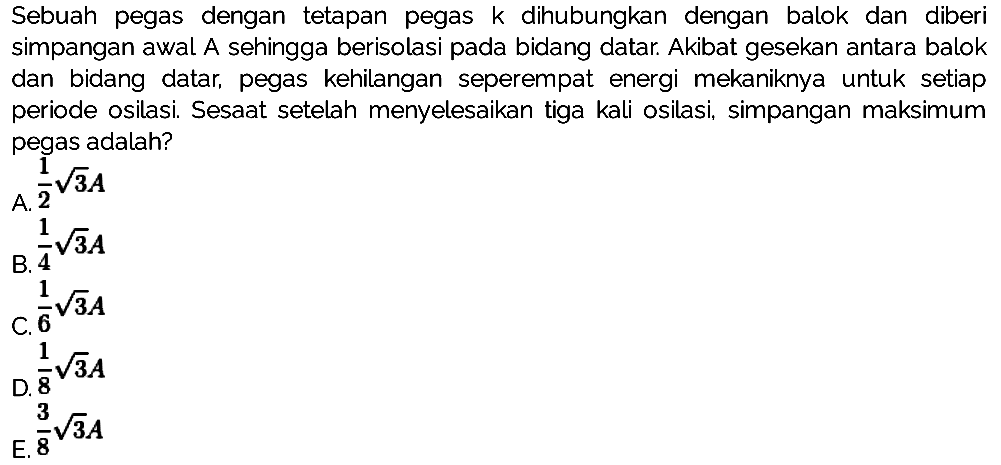 Sebuah pegas dengan tetapan pegas  k  dihubungkan dengan balok dan diberi simpangan awal A sehingga berisolasi pada bidang datar. Akibat gesekan antara balok dan bidang datar, pegas kehilangan seperempat energi mekaniknya untuk setiap periode osilasi. Sesaat setelah menyelesaikan tiga kali osilasi, simpangan maksimum pegas adalah?
