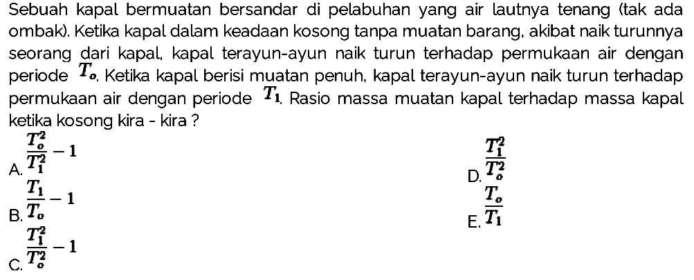 Sebuah kapal bermuatan bersandar di pelabuhan yang air lautnya tenang itak ada ombak). Ketika kapal dalam keadaan kosong tanpa muatan barang, akibat naik turunnya seorang dari kapal, kapal terayun-ayun naik turun terhadap permukaan air dengan periode  T_(o) . Ketika kapal berisi muatan penuh, kapal terayun-ayun naik turun terhadap permukaan air dengan periode  {T)_({1)) . Rasio massa muatan kapal terhadap massa kapal ketika kosong kira - kira?
A.  (T_(o)^(2))/(T_(1)^(2))-1 
D.  (T_(1)^(2))/(T_(o)^(2)) 
 (T_(1))/(T_(o))-1 
E.  (T_(o))/(T_(1)) 
 (T_(1)^(2))/(T_(o)^(2))-1 