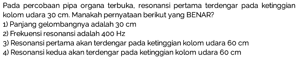 Pada percobaan pipa organa terbuka, resonansi pertama terdengar pada ketinggian kolom udara  30 cm . Manakah pernyataan berikut yang BENAR?
1) Panjang gelombangnya adalah  30 cm 
2) Frekuensi resonansi adalah  400 Hz 
3) Resonansi pertama akan terdengar pada ketinggian kolom udara  60 cm 
4) Resonansi kedua akan terdengar pada ketinggian kolom udara  60 cm 