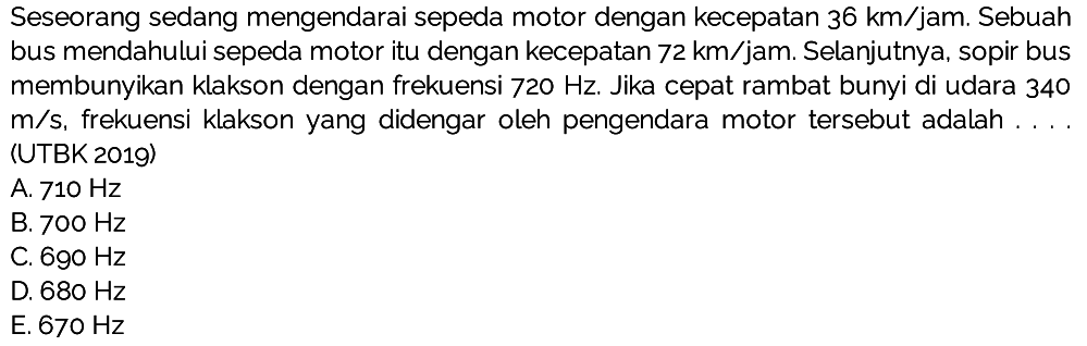 Seseorang sedang mengendarai sepeda motor dengan kecepatan  36 ~km / jam . Sebuah bus mendahului sepeda motor itu dengan kecepatan  72 ~km / jam . Selanjutnya, sopir bus membunyikan klakson dengan frekuensi  720 Hz . Jika cepat rambat bunyi di udara 340  m / s , frekuensi klakson yang didengar oleh pengendara motor tersebut adalah . . . (UTBK 2019)
A.  710 Hz 
B.  700 Hz 
C.  690 Hz 
D.  680 Hz 
E.  670 Hz 