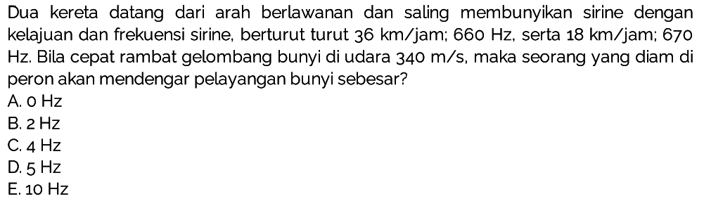 Dua kereta datang dari arah berlawanan dan saling membunyikan sirine dengan kelajuan dan frekuensi sirine, berturut turut  36 km / jam ;  660 Hz , serta  18 km / jam ; 670 Hz. Bila cepat rambat gelombang bunyi di udara  340 m / s , maka seorang yang diam di peron akan mendengar pelayangan bunyi sebesar?
A.  OHz 
B.  2 Hz 
C.  4 Hz 
D.  5 Hz 
E.  10 Hz 