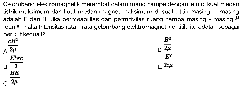 Gelombang elektromagnetik merambat dalam ruang hampa dengan laju c, kuat medan listrik maksimum dan kuat medan magnet maksimum di suatu titik masing - masing adalah E dan B. Jika permeabilitas dan permitivitas ruang hampa masing - masing {mu dan epsilon, maka Intensitas rata - rata gelombang elektromagnetik di titik itu adalah sebagai berikut kecuali?
A. c B^2/2 mu 
D. B^2/2 mu 
B. E^2 epsilon c/2 
E. E^2/2 c mu 
C. E/2 mu 