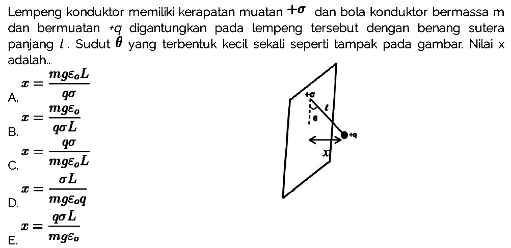 Lempeng konduktor memiliki kerapatan muatan + sigma dan bola konduktor bermassa m dan bermuatan +q digantungkan pada lempeng tersebut dengan benang sutera panjang l. Sudut theta yang terbentuk kecil sekali seperti tampak pada gambar. Nilai x adalah... + sigma l theta +q x 