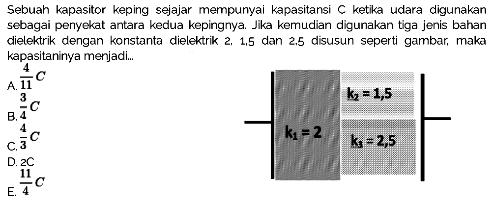 Sebuah kapasitor keping sejajar mempunyai kapasitansi C ketika udara digunakan sebagai penyekat antara kedua kepingnya. Jika kemudian digunakan tiga jenis bahan dielektrik dengan konstanta dielektrik 2, 1,5 dan 2,5 disusun seperti gambar, maka kapasitaninya menjadi k1 = 2 k2 = 1,5 k3 = 2,5 
A. 4/11 C B. 3/4 C C. 4/3 C D. 2C E. 11/4 C 