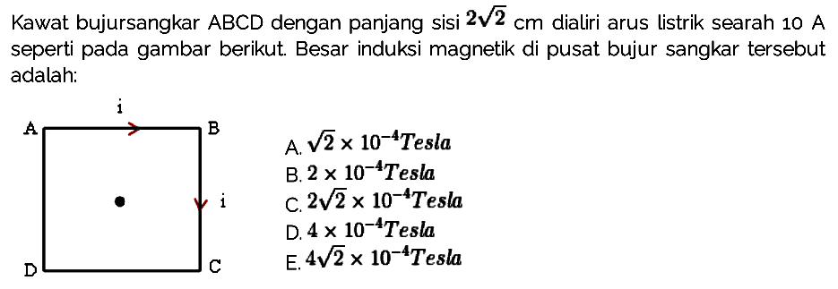 Kawat bujursangkar ABCD dengan panjang sisi 2 akar(2) cm dialiri arus listrik searah 10 A seperti pada gambar berikut. Besar induksi magnetik di pusat bujur sangkar tersebut adalah
A i B i D C 
A. akar(2) x 10^(-4) Tesla B. 2 x 10^(-4) Tesla C. 2 akar(2) x 10^(-4) Tesla D. 4 x 10^(-4) Tesla E. 4 akar(2) x 10^(-4) Tesla 