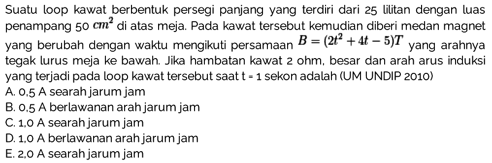 Suatu loop kawat berbentuk persegi panjang yang terdiri dari 25 lilitan dengan luas penampang 50 cm^2 di atas meja. Pada kawat tersebut kemudian diberi medan magnet yang berubah dengan waktu mengikuti persamaan B = (2t^2 + 4t - 5)T yang arahnya tegak lurus meja ke bawah. Jika hambatan kawat 2 ohm, besar dan arah arus induksi yang terjadi pada loop kawat tersebut saat t - 1 sekon adalah (UM UNDIP 2010) 
A. 0,5 A searah jarum jam B. 0,5 A berlawanan arah jarum jam C. 1,0 A searah jarum jam D. 1,0 A berlawanan arah jarum jam E. 2,0 A searah jarum jam
