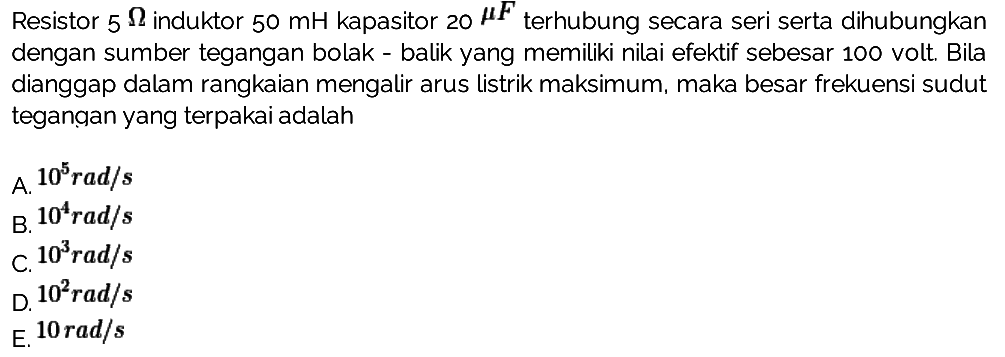 Resistor 5 Ohm induktor 50 mH kapasitor 20 mikro F terhubung secara seri serta dihubungkan dengan sumber tegangan bolak-balik yang memiliki nilai efektif sebesar 100 volt. Bila dianggap dalam rangkaian mengalir arus listrik maksimum, maka besar frekuensi sudut tegangan yang terpakai adalah 
